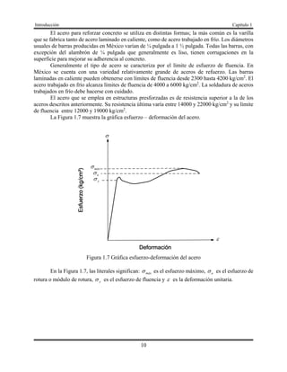 Introducción Capítulo 1
10
El acero para reforzar concreto se utiliza en distintas formas; la más común es la varilla
que se fabrica tanto de acero laminado en caliente, como de acero trabajado en frío. Los diámetros
usuales de barras producidas en México varían de ¼ pulgada a 1 ½ pulgada. Todas las barras, con
excepción del alambrón de ¼ pulgada que generalmente es liso, tienen corrugaciones en la
superficie para mejorar su adherencia al concreto.
Generalmente el tipo de acero se caracteriza por el límite de esfuerzo de fluencia. En
México se cuenta con una variedad relativamente grande de aceros de refuerzo. Las barras
laminadas en caliente pueden obtenerse con límites de fluencia desde 2300 hasta 4200 kg/cm2
. El
acero trabajado en frío alcanza límites de fluencia de 4000 a 6000 kg/cm2
. La soldadura de aceros
trabajados en frío debe hacerse con cuidado.
El acero que se emplea en estructuras presforzadas es de resistencia superior a la de los
aceros descritos anteriormente. Su resistencia última varía entre 14000 y 22000 kg/cm2
y su límite
de fluencia entre 12000 y 19000 kg/cm2
.
La Figura 1.7 muestra la gráfica esfuerzo – deformación del acero.

máx

y
u
Figura 1.7 Gráfica esfuerzo-deformación del acero
En la Figura 1.7, las literales significan: máx es el esfuerzo máximo, u es el esfuerzo de
rotura o módulo de rotura, y es el esfuerzo de fluencia y  es la deformación unitaria.
 