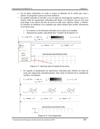 Características del Mathcad 14 Capítulo 6
“Actualización de Diagramas de Interacción de columnas de CR” 208
6. En los datos subrayados en verde se coloca el diámetro de la varilla que vaya a
utilizar. El programa es para secciones simétricas.
7. El candado marcado en morado y con un signo de interrogación significa que en su
interior están las operaciones realizadas para llegar a un objetivo, que en este caso
sería llegar a los valores del área de acero en cada zona: superior, media e inferior.
En términos de Mathcad a los candados que usted coloque para ocultar información
se les llama áreas.
 Si se desea ver las fórmulas utilizadas, da un click en el candado
 Aparecerá un cuadro, elija donde dice “expand” de la Figura 6.17.
Figura 6.17 Opciones para el manejo de las áreas
 En seguida se desglosarán las operaciones realizadas para obtener las áreas de
acero que aparecerán automáticamente, éstas están en función de la cantidad de
varillas y su diámetro
Figura 6.18 Área desglosada
 