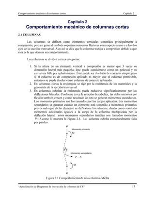 Comportamiento mecánico de columnas cortas Capítulo 2
“Actualización de Diagramas de Interacción de columnas de CR” 13
Capítulo 2
Comportamiento mecánico de columnas cortas
2.1 COLUMNAS
Las columnas se definen como elementos verticales sometidos principalmente a
compresión, pero en general también soportan momentos flectores con respecto a uno o a los dos
ejes de la sección transversal. Aun así se dice que la columna trabaja a compresión debido a que
ésta es la que domina su comportamiento.
Las columnas se dividen en tres categorías:
1. Si la altura de un elemento vertical a compresión es menor que 3 veces su
dimensión lateral más pequeña, éste puede considerarse como un pedestal y su
estructura falla por aplastamiento. Éste puede ser diseñado de concreto simple, pero
si el esfuerzo es de compresión aplicado es mayor que el esfuerzo permisible,
entonces se puede diseñar como columna de concreto reforzado.
2. En columnas cortas la resistencia se rige por la resistencia de los materiales y la
geometría de la sección transversal.
3. En columnas esbeltas la resistencia puede reducirse significativamente por las
deflexiones laterales. Conforme crece la relación de esbeltez, las deformaciones por
flexión también crecen y como resultado de esto se generan momentos secundarios.
Los momentos primarios son los causados por las cargas aplicadas. Los momentos
secundarios se generan cuando un elemento está sometido a momentos primarios
provocando que dicho elemento se deflexione lateralmente, dando como resultado
momentos adicionales iguales a la carga de la columna multiplicada por la
deflexión lateral, estos momentos secundarios también son llamados momentos
P como lo muestra la Figura 2.1. La columna esbelta estructuralmente falla
por pandeo.
P

Figura 2.1 Comportamiento de una columna esbelta
 