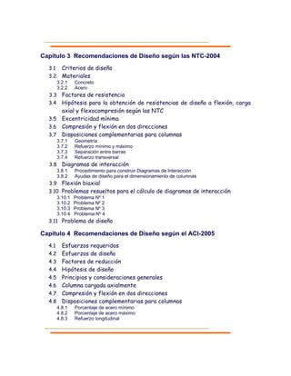 Capítulo 3 Recomendaciones de Diseño según las NTC-2004
3.1 Criterios de diseño
3.2 Materiales
3.2.1 Concreto
3.2.2 Acero
3.3 Factores de resistencia
3.4 Hipótesis para la obtención de resistencias de diseño a flexión, carga
axial y flexocompresión según las NTC
3.5 Excentricidad mínima
3.6 Compresión y flexión en dos direcciones
3.7 Disposiciones complementarias para columnas
3.7.1 Geometría
3.7.2 Refuerzo mínimo y máximo
3.7.3 Separación entre barras
3.7.4 Refuerzo transversal
3.8 Diagramas de interacción
3.8.1 Procedimiento para construir Diagramas de Interacción
3.8.2 Ayudas de diseño para el dimensionamiento de columnas
3.9 Flexión biaxial
3.10 Problemas resueltos para el cálculo de diagramas de interacción
3.10.1 Problema Nº 1
3.10.2 Problema Nº 2
3.10.3 Problema Nº 3
3.10.4 Problema Nº 4
3.11 Problema de diseño
Capítulo 4 Recomendaciones de Diseño según el ACI-2005
4.1 Esfuerzos requeridos
4.2 Esfuerzos de diseño
4.3 Factores de reducción
4.4 Hipótesis de diseño
4.5 Principios y consideraciones generales
4.6 Columna cargada axialmente
4.7 Compresión y flexión en dos direcciones
4.8 Disposiciones complementarias para columnas
4.8.1 Porcentaje de acero mínimo
4.8.2 Porcentaje de acero máximo
4.8.3 Refuerzo longitudinal
 