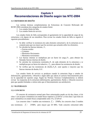 Especificaciones de diseño de las NTC-2004 Capítulo 3
“Actualización de Diagramas de Interacción de columnas de CR” 25
Capítulo 3
Recomendaciones de Diseño según las NTC-2004
3.1 CRITERIOS DE DISEÑO
Las normas técnicas complementarias de Estructuras de Concreto Reforzado del
RCDF-2004 consideran dos categorías de estados límite:
1. Los estados límite de falla.
2. Los estados límite de servicio.
Los estados límite de falla corresponden al agotamiento de la capacidad de carga de las
estructuras o de alguno de sus miembros. Para revisar los estados límite de falla se seguirá el
siguiente procedimiento:
1. Se debe verificar la resistencia de cada elemento estructural y de la estructura en su
conjunto para que sea mayor que las acciones que actuarán sobre los elementos.
2. Se calculan las fuerzas internas, S ,
 Fuerzas axiales
 Cortantes
 Momentos flexionantes
 Momentos torsionantes
3. Las fuerzas internas se multiplican por un factor de carga, Fc , para obtener las
llamadas fuerzas internas de diseño.
4. Se calculan las resistencias nominales, R , de cada elemento de la estructura y se
multiplican por un factor de reductivo, RF , para obtener las resistencias de diseño.
5. Se verifica que las resistencias de diseño, RFR , sean iguales o mayores que las
fuerzas internas de diseño, FcS .
Los estados límite de servicio se producen cuando la estructura llega a estados de
deformación, agrietamiento, vibración o algún daño que afecta el correcto funcionamiento pero
no la capacidad de soportar carga. Según las Normas Técnicas Complementarias se deberá
revisar las respuestas de la estructura (deformación, agrietamiento, flecha y vibración excesiva)
para que queden limitadas a valores tales que el funcionamiento sea satisfactorio.
3.2 MATERIALES
3.2.1 CONCRETO
El concreto de resistencia normal para fines estructurales puede ser de dos clases, el de
clase 1 con un peso volumétrico en estado fresco superior a 22 kN/m³ y el de clase 2 que tiene un
peso volumétrico en estado fresco comprendido entre 19 y 22 kN/m³.
Los concreto clase 1 tendrán una resistencia
´
cf ≥ 25MPa, los concreto clase 2 tendrán
una resistencia
´
cf < 25MPa pero mayor que 20 MPa. Todo concreto estructural debe
 