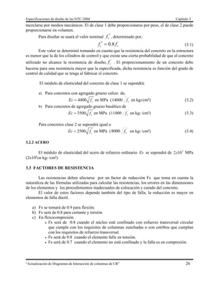 Especificaciones de diseño de las NTC-2004 Capítulo 3
“Actualización de Diagramas de Interacción de columnas de CR” 26
mezclarse por medios mecánicos. El de clase 1 debe proporcionarse por peso, el de clase 2 puede
proporcionarse en volumen.
Para diseñar se usará el valor nominal
*
cf , determinado por,
´*
8.0 cc ff  (3.1)
Este valor se determinó tomando en cuenta que la resistencia del concreto en la estructura
es menor que la de los cilindros de control y que existe una cierta probabilidad de que el concreto
utilizado no alcance la resistencia de diseño,
´
cf . El proporcionamiento de un concreto debe
hacerse para una resistencia mayor que la especificada, dicha resistencia es función del grado de
control de calidad que se tenga al fabricar el concreto.
El módulo de elasticidad del concreto de clase 1 se supondrá:
a) Para concretos con agregado grueso calizo de,
´
4400 c
Ec f en MPa ( ´
14000 cf en kgf/cm²) (3.2)
b) Para concretos de agregado grueso basáltico de
´
3500 c
Ec f en MPa ( ´
11000 cf en kgf /cm²) (3.3)
Para concretos clase 2 se supondrá igual a
´
2500 c
Ec f en MPa ( ´
8000 cf en kgf /cm²) (3.4)
3.2.2 ACERO
El módulo de elasticidad del acero de refuerzo ordinario Es se supondrá de 5
102x MPa
(2x106
en kgf /cm²)
3.3 FACTORES DE RESISTENCIA
Las resistencias deben afectarse por un factor de reducción FR que toma en cuenta la
naturaleza de las fórmulas utilizadas para calcular las resistencias, los errores en las dimensiones
de los elementos y los procedimientos inadecuados de colocación y curado del concreto.
El valor de estos factores depende también del tipo de falla, la reducción es mayor en
elementos de falla dúctil.
a) FR se tomará de 0.9 para flexión.
b) FR será de 0.8 para cortante y torsión.
c) En flexocompresión.
 FR será de 0.8 cuando el núcleo esté confinado con esfuerzo transversal circular
que cumpla con los requisitos de columnas zunchadas o con estribos que cumplan
con los requisitos de refuerzo transversal.
 FR será de 0.8 cuando el elemento falle en tensión.
 FR será de 0.7 cuando el elemento no está confinado y la falla es en compresión.
 