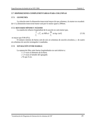 Especificaciones de diseño de las NTC-2004 Capítulo 3
“Actualización de Diagramas de Interacción de columnas de CR” 29
3.7 DISPOSICIONES COMPLEMENTARIAS PARA COLUMNAS
3.7.1 GEOMETRÍA
La relación entre la dimensión transversal mayor de una columna y la menor no excederá
de 4. La dimensión transversal menor será por lo menos igual a 200mm.
3.7.2 REFUERZO MÍNIMO Y MÁXIMO
La cuantía de refuerzo longitudinal de la sección no será menor que,
yf
2
( yf en MPa ó
yf
20
en kgf /cm²) (3.10)
ni mayor que 0.06 (6%).
El número mínimo de barras será de seis en columnas de sección circulares, y de cuatro
en columnas de sección rectangular ó cuadradas.
3.7.2 SEPARACIÓN ENTRE BARRAS
La separación libre entre barras longitudinales no será inferior a:
 1.5 veces el diámetro de la barra.
 1.5 veces el tamaño del agregado.
 Ni que 4 cm.
 