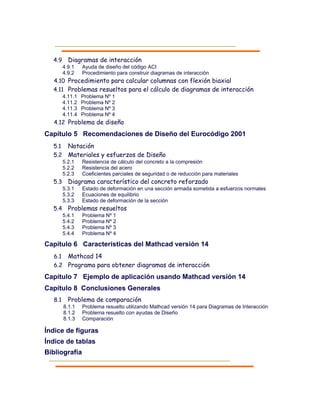 4.9 Diagramas de interacción
4.9.1 Ayuda de diseño del código ACI
4.9.2 Procedimiento para construir diagramas de interacción
4.10 Procedimiento para calcular columnas con flexión biaxial
4.11 Problemas resueltos para el cálculo de diagramas de interacción
4.11.1 Problema Nº 1
4.11.2 Problema Nº 2
4.11.3 Problema Nº 3
4.11.4 Problema Nº 4
4.12 Problema de diseño
Capítulo 5 Recomendaciones de Diseño del Eurocódigo 2001
5.1 Notación
5.2 Materiales y esfuerzos de Diseño
5.2.1 Resistencia de cálculo del concreto a la compresión
5.2.2 Resistencia del acero
5.2.3 Coeficientes parciales de seguridad o de reducción para materiales
5.3 Diagrama característico del concreto reforzado
5.3.1 Estado de deformación en una sección armada sometida a esfuerzos normales
5.3.2 Ecuaciones de equilibrio
5.3.3 Estado de deformación de la sección
5.4 Problemas resueltos
5.4.1 Problema Nº 1
5.4.2 Problema Nº 2
5.4.3 Problema Nº 3
5.4.4 Problema Nº 4
Capítulo 6 Características del Mathcad versión 14
6.1 Mathcad 14
6.2 Programa para obtener diagramas de interacción
Capítulo 7 Ejemplo de aplicación usando Mathcad versión 14
Capítulo 8 Conclusiones Generales
8.1 Problema de comparación
8.1.1 Problema resuelto utilizando Mathcad versión 14 para Diagramas de Interacción
8.1.2 Problema resuelto con ayudas de Diseño
8.1.3 Comparación
Índice de figuras
Índice de tablas
Bibliografía
 