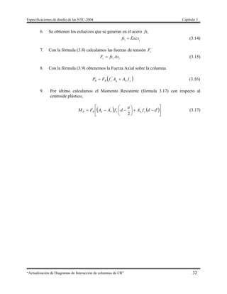 Especificaciones de diseño de las NTC-2004 Capítulo 3
“Actualización de Diagramas de Interacción de columnas de CR” 32
6. Se obtienen los esfuerzos que se generan en el acero ifs
i i
fs Es s (3.14)
7. Con la fórmula (3.8) calculamos las fuerzas de tensión iF
iii AsfsF  (3.15)
8. Con la fórmula (3.9) obtenemos la Fuerza Axial sobre la columna.
 ySgcRR fAAfFP  "
(3.16)
9. Por último calculamos el Momento Resistente (fórmula 3.17) con respecto al
centroide plástico,
   











 '
2
''
ddfA
a
dfAAFM ySySSRR (3.17)
 