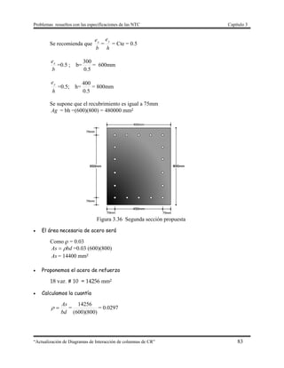 Problemas resueltos con las especificaciones de las NTC Capítulo 3
“Actualización de Diagramas de Interacción de columnas de CR” 83
Se recomienda que
b
ex
=
h
ey
= Cte = 0.5
b
ex
=0.5 ; b=
5.0
300
= 600mm
h
ey
=0.5; h=
5.0
400
= 800mm
Se supone que el recubrimiento es igual a 75mm
Ag = bh =(600)(800) = 480000 mm²
Figura 3.36 Segunda sección propuesta
 El área necesaria de acero será
Como ρ = 0.03
bdAs  =0.03 (600)(800)
As = 14400 mm²
 Proponemos el acero de refuerzo
18 var. # 10 = 14256 mm²
 Calculamos la cuantía
bd
As
 =
)800)(600(
14256
= 0.0297
 