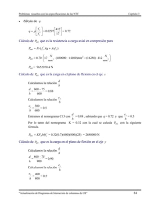Problemas resueltos con las especificaciones de las NTC Capítulo 3
“Actualización de Diagramas de Interacción de columnas de CR” 84
 Cálculo de q






 "
c
y
f
f
q  = 



17
412
0297.0 = 0.72
Cálculo de ROP que es la resistencia a carga axial en compresión pura
)( "
ycRO AsfAgfFrP 






 2
2
2
412)14256()14400480000(1770.0
mm
N
mm
mm
N
PRO
ROP = 9652070.4 N
Cálculo de RXP que es la carga en el plano de flexión en el eje x
Calculamos la relación
b
d
b
d
=
600
75600 
= 0.88
Calculamos la relación
b
ex
b
ex
=
600
300
= 0.5
Entramos al nomograma C13 con
b
d
= 0.88 , sabiendo que q = 0.72 y que
b
ex
= 0.5
Por lo tanto del nomograma K = 0.32 con la cual se calcula RXP con la siguiente
fórmula.
'
cRRX bhfKFP  = 0.32(0.7)(600)(800)(25) = 2688000 N
Cálculo de RYP que es la carga en el plano de flexión en el eje y
Calculamos la relación
h
d
h
d
=
800
75800 
= 0.90
Calculamos la relación
h
ey
h
ey
=
800
400
= 0.5
 