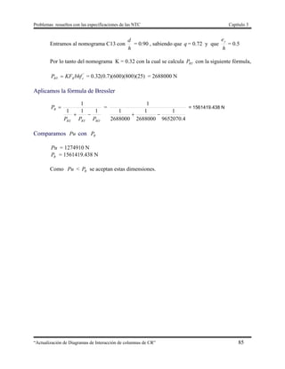 Problemas resueltos con las especificaciones de las NTC Capítulo 3
“Actualización de Diagramas de Interacción de columnas de CR” 85
Entramos al nomograma C13 con
h
d
= 0.90 , sabiendo que q = 0.72 y que
h
ey
= 0.5
Por lo tanto del nomograma K = 0.32 con la cual se calcula RYP con la siguiente fórmula,
'
cRRY bhfKFP  = 0.32(0.7)(600)(800)(25) = 2688000 N
Aplicamos la fórmula de Bressler
RORYRX
R
PPP
P
111
1

 =
4.9652070
1
2688000
1
2688000
1
1

= 1561419.438 N
Comparamos Pu con RP
Pu = 1274910 N
RP = 1561419.438 N
Como Pu < RP se aceptan estas dimensiones.
 