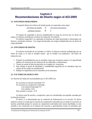 Especificaciones del ACI-2005 Capítulo 4
“Actualización de Diagramas de Interacción de columnas de CR” 87
Capítulo 4
Recomendaciones de Diseño según el ACI-2005
4.1 ESFUERZOS REQUERIDOS
El requisito básico de esfuerzo de diseño puede ser expresado como sigue:
El margen de seguridad se provee multiplicando la carga de servicio por un factor de
carga y el esfuerzo nominal por un factor de reducción de esfuerzo.
El esfuerzo requerido U es expresado en términos de carga factorizada o relacionado con
fuerzas y momentos internos. Las cargas factorizadas son cargas multiplicadas por un factor de
carga apropiado.
4.2 ESFUERZOS DE DISEÑO
El esfuerzo de diseño de un miembro se refiere al esfuerzo nominal multiplicado por un
factor de carga  el cual es siempre menor que la unidad. Los propósitos del factor de
reducción son:
1. Permitir la posibilidad de que un miembro tenga una resistencia menor a la especificada
debido a la variación en los esfuerzos de los materiales y dimensiones.
2. Tomar en cuenta la falta de precisión en el empleo de ecuaciones.
3. Para reflejar el grado de ductilidad y confiabilidad requerida de los miembros bajo los
efectos de las cargas en consideración.
4. Reflejar la importancia de los miembros en la estructura.
4.3 FACTORES DE REDUCCIÓN
Los factores de reducción recomendados por el ACI-2005 son:
En secciones en tensión controlada 0.9
En secciones en compresión controlada
Con refuerzo helicoidal 0.7
Con estribos 0.65
Para cortante y torsión 0.75
La fuerza axial de tensión y compresión para ser consideradas son aquellas causadas por
las fuerzas externas.
El factor  es determinado por la condición de deformación en la sección. Un factor
reductivo menor es usado para la sección de compresión controlado que el usado en secciones en
tensión controlada porque la sección en compresión controlada tiene menos ductilidad, es más
sensible a las variaciones en el esfuerzo del concreto y generalmente ocurre en miembros que
 