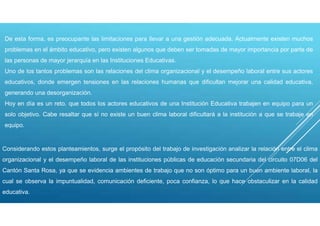De esta forma, es preocupante las limitaciones para llevar a una gestión adecuada. Actualmente existen muchos
problemas en el ámbito educativo, pero existen algunos que deben ser tomadas de mayor importancia por parte de
las personas de mayor jerarquía en las Instituciones Educativas.
Uno de los tantos problemas son las relaciones del clima organizacional y el desempeño laboral entre sus actores
educativos, donde emergen tensiones en las relaciones humanas que dificultan mejorar una calidad educativa,
generando una desorganización.
Hoy en día es un reto, que todos los actores educativos de una Institución Educativa trabajen en equipo para un
solo objetivo. Cabe resaltar que sí no existe un buen clima laboral dificultará a la institución a que se trabaje en
equipo.
Considerando estos planteamientos, surge el propósito del trabajo de investigación analizar la relación entre el clima
organizacional y el desempeño laboral de las instituciones públicas de educación secundaria del circuito 07D06 del
Cantón Santa Rosa, ya que se evidencia ambientes de trabajo que no son óptimo para un buen ambiente laboral, la
cual se observa la impuntualidad, comunicación deficiente, poca confianza, lo que hace obstaculizar en la calidad
educativa.
 
