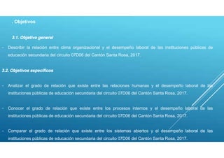 . Objetivos
3.1. Objetivo general
- Describir la relación entre clima organizacional y el desempeño laboral de las instituciones públicas de
educación secundaria del circuito 07D06 del Cantón Santa Rosa, 2017.
3.2. Objetivos específicos
- Analizar el grado de relación que existe entre las relaciones humanas y el desempeño laboral de las
instituciones públicas de educación secundaria del circuito 07D06 del Cantón Santa Rosa, 2017.
- Conocer el grado de relación que existe entre los procesos internos y el desempeño laboral de las
instituciones públicas de educación secundaria del circuito 07D06 del Cantón Santa Rosa, 2017.
- Comparar el grado de relación que existe entre los sistemas abiertos y el desempeño laboral de las
instituciones públicas de educación secundaria del circuito 07D06 del Cantón Santa Rosa, 2017.
 
