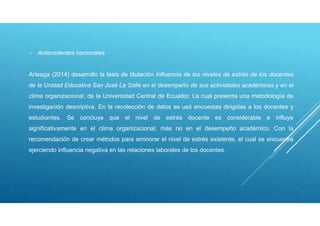 - Antecedentes nacionales
Arteaga (2014) desarrollo la tesis de titulación Influencia de los niveles de estrés de los docentes
de la Unidad Educativa San José La Salle en el desempeño de sus actividades académicas y en el
clima organizacional, de la Universidad Central de Ecuador. La cual presenta una metodología de
investigación descriptiva. En la recolección de datos se usó encuestas dirigidas a los docentes y
estudiantes. Se concluye que el nivel de estrés docente es considerable e influye
significativamente en el clima organizacional, más no en el desempeño académico. Con la
recomendación de crear métodos para aminorar el nivel de estrés existente, el cual se encuentra
ejerciendo influencia negativa en las relaciones laborales de los docentes.
 