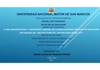 UNIVERSIDAD NACIONAL MAYOR DE SAN MARCOS
(Universidad del Perú, DECANA DE AMÉRICA)
ESCUELA DE POSGRADO
FACULTAD DE EDUCACIÓN
UNIDAD DE POSGRADO
CLIMA ORGANIZACIONAL Y DESEMPEÑO LABORAL DE LAS INSTITUCIONES PÚBLICAS DE EDUCACIÓN
SECUNDARIA DEL CIRCUITO 07D06 DEL CANTÓN SANTA ROSA, 2017.
PROYECTO DE TESIS
PARA OBTENER EL GRADO ACADÉMICO DE
MAGÍSTER EN EDUCACIÓN
Mención: Gestión de la educación
PRESENTADA POR:
TERESA JACKELINE MÁRQUEZ ORTEGA
Lima – Perú
2017
 