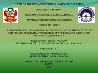 “YEAR OF THE ECONOMIC CONSOLIDATION IN THE PERU”
EDUCATION MINISTERY
REGIONAL DIRECTION OF EDUCATION IN ICA
PRIVATE SUPERIOR PEDAGOGIC INSTITUTE
“SEÑOR DE LUREN”
“ACTIVE METHODOLOGY AND LEARNING OF ENGLISH IN THE STUDENTS OF THE
FIRST GRADE OF SECUNDARY EDUCATION OF THE EDUCATIVE INSTITUTION
“ABRAHAN VALDELOMAR-ICA”
INVESTIGATION EDUCATIVE WORK
TO OBTAIN THE TITTLE OF TEACHER OF ENGLISH LANGUAGE
INTRODUCED BY:
LEYVA CALDERON,MARIBEL ROCIO
PEÑA BECERRA,CARMEN FABIOLA
PROMOTION “DENNYS FALCÓN ROMÁN-2008
ICA-PERU
2010
 