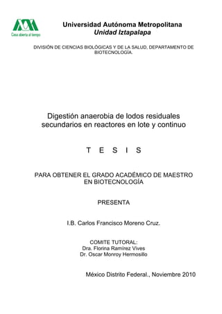 DIVISIÓN DE CIENCIAS BIOLÓGICAS Y DE LA SALUD, DEPARTAMENTO DE
BIOTECNOLOGÍA.
Digestión anaerobia de lodos residuales
secundarios en reactores en lote y continuo
T E S I S
PARA OBTENER EL GRADO ACADÉMICO DE MAESTRO
EN BIOTECNOLOGÍA
PRESENTA
I.B. Carlos Francisco Moreno Cruz.
COMITE TUTORAL:
Dra. Florina Ramírez Vives
Dr. Oscar Monroy Hermosillo
México Distrito Federal., Noviembre 2010
Universidad Autónoma Metropolitana
Unidad Iztapalapa
 