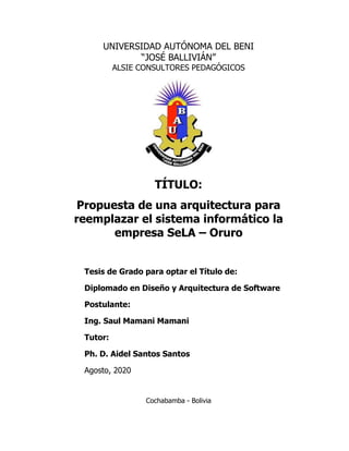 UNIVERSIDAD AUTÓNOMA DEL BENI
“JOSÉ BALLIVIÁN”
ALSIE CONSULTORES PEDAGÓGICOS
TÍTULO:
Propuesta de una arquitectura para
reemplazar el sistema informático la
empresa SeLA – Oruro
Tesis de Grado para optar el Título de:
Diplomado en Diseño y Arquitectura de Software
Postulante:
Ing. Saul Mamani Mamani
Tutor:
Ph. D. Aidel Santos Santos
Agosto, 2020
Cochabamba - Bolivia
 