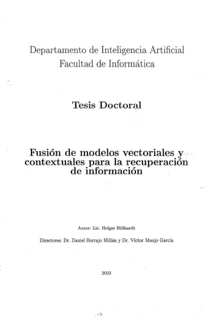 Departamento de Inteligencia Artificial
        Facultad de Informática



                  Tesis Doctoral



 Fusión de modelos vectoriales y
contextúales para la recuperación
         de información




                    Autor: Lie. Holger Bilihardt

   Directores: Dr. Daniel Borrajo Millán y Dr. Víctor Maojo García




                                2003
 