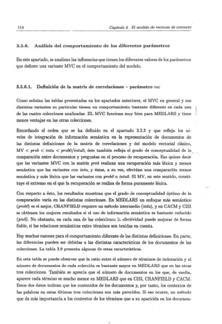 114                                                             Capítulo 3. El modelo de vectores de contexto



3.5.6.     A n á l i s i s d e l c o m p o r t a m i e n t o d e los d i f e r e n t e s p a r á m e t r o s


En este apartado, se analizan las influencias que tienen los diferentes valores de los parámetros
que definen una variante MVC en el comportamiento del modelo.



3.5.6.1.    Definición de la matriz de correlaciones — p a r á m e t r o me


Como señalan las tablas presentadas en los apartados anteriores, el MVC en general y sus
distintas variantes en particular tienen un comportamiento bastante diferente en cada una
de las cuatro colecciones analizadas. EL MVC funciona muy bien para MEDLARS y tiene
menos ventajas en las otras colecciones.

Recordando el orden que se ha definido en el apartado 3.2.3 y que refleja los ni-
veles de integración de información semántica en la representación de documentos de
las distintas definiciones de la matriz de correlaciones y del modelo vectorial clásico,
MV < prob < intu < probO/intuO, éste también refleja el grado de conceptualidad de la
comparación entre documentos y preguntas en el proceso de recuperación. Eso quiere decir
que las variantes MVC con la matriz prob realizan una recuperación más léxica y menos
semántica que las variantes con intu, y éstas, a su vez, efectúan una comparación menos
semántica y más léxica que las variantes con probO o intuO. El MV, en este sentido, consti-
tuye el extremo en el que la recuperación se realiza de forma puramente léxica.

Con respecto a ésto, los resultados muestran que el grado de conceptualidad óptimo de la
comparación varía en las distintas colecciones. En MEDLARS un enfoque más semántico
{probo) es el mejor, CRANFIELD requiere un método intermedio (¿níu), y en CACM y CISI
se obtienen los mejores resultados si el uso de información semántica es bastante reducido
{proh). No obstante, en cada una de las colecciones la efectividad puede mejorar de forma
fiable, si las relaciones semánticas entre términos son tenidas en cuenta.

Hay muchas razones para el comportamiento diferente de las distintas definiciones. En parte,
las diferencias pueden ser debidas a las distintas características de los documentos de las
colecciones. La tabla 3.9 presenta algunas de estas características.

En esta tabla se puede observar que la ratio entre el número de términos de indexación y el
número de documentos de cada colección es bastante mayor en MEDLARS que en las otras
tres colecciones. También se aprecia que el número de documentos en los que, de media,
aparece cada término es mucho menor en MEDLARS que en CISI, CRANFIELD y CACM.
Estos dos datos indican que los contenidos de los documentos y, por tanto, los contextos de
las palabras en estas últimas tres colecciones son más parecidos. Si eso ocurre, un método
que da más importancia a los contextos de los términos que a su aparición en los documen-
 