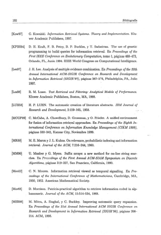 192                                                                             Bibliografía



[Kow97]     G. Kowalski. Information Retrieval Systems. Theory and Implementation. Klu-
           wer Academic Publishers, 1997.

[KPBS94]   D. H. Kraft, P. B. Petry, B. P. Buckles, y T. Sadasivan. The use oí genetic
           programming to build queries for information retrieval. En Proceedings of the
           First IEEE Conference on Evolutionary Computation, tomo 1, páginas 468-473,
           Orlando, FL, Junio 1994. IEEE World Congress on Computational Intelligence.

[Lee97]     J. H. Lee. Analysis of múltiple evidence combination. En Proceedings of the 20th
            Annual International ACM-SIGIR Conference on Research and Development
            in Information Retrieval (SIGIR '97), páginas 267-2'''6, Philadelphia, PA, Julio
            1997.

[Los98]    R. M. Losee. Text Retrieval and Filtering: Analytical Models of Performance.
           Kluwer Academic Publishers, Boston, MA, 1998.

[LUH58]    H. P. LUHN. The automatic creation of literature abstracts. IBM Journal of
           Research and Development, 2:159-165, 1958.

[MCGF99] C. McCabe, A. Chowdhury, D. Groásman, y O. Erieder. A unified environment
         for fusión of information retrieval approaches. En Proceedings of the Eighth In-
         ternational Conference on Information Knowledge Management          (CIKM1999),
         páginas 330-342, Kansas City, Noviembre 1999.

[MK60]     M. E. Marón y J. L. Kuhns. On relevance, probabilistic indexing and information
           retrieval. Journal of the ACM, 7:216-244, 1960.

[MM90]     U. Manber y G. Myers. Sufiix arrays: a new method for on-line string sear-
           ches. En Proceedings of the First Annual ACM-SIAM Symposium on Discrete
           Algorithms, páginas 319-327, San Francisco, California, 1990.

[Moo52]     C. N. Moores. Information retrieval viewed as temporal signalling. En Pro-
            ceedings of the International Conference of Mathematicians, Cambridge, MA,
            1950, 1952. American Mathematical Society.

[Mor68]    D. Morrison. Patricia-practical algorithm to retrieve information coded in alp-
           hanumeric. JoMrna/o/í/ie ^6'M, 15:514-534, 1968.

[MSB98]    M. Mitra, A. Singhal, y C. Buckley. Improving automatic query expansión.
           En Proceedings of the Slst Annual International ACM SIGIR Conference on
           Research and Development in Information Retrieval (SIGIR '98), páginas 206-
           214. ACM, 1998.
 