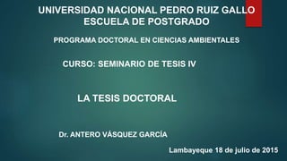 UNIVERSIDAD NACIONAL PEDRO RUIZ GALLO
ESCUELA DE POSTGRADO
PROGRAMA DOCTORAL EN CIENCIAS AMBIENTALES
CURSO: SEMINARIO DE TESIS IV
LA TESIS DOCTORAL
Dr. ANTERO VÁSQUEZ GARCÍA
Lambayeque 18 de julio de 2015
 