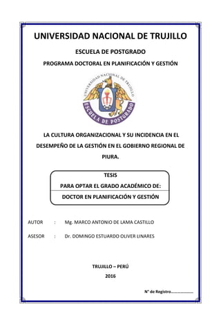 UNIVERSIDAD NACIONAL DE TRUJILLO
ESCUELA DE POSTGRADO
PROGRAMA DOCTORAL EN PLANIFICACIÓN Y GESTIÓN
LA CULTURA ORGANIZACIONAL Y SU INCIDENCIA EN EL
DESEMPEÑO DE LA GESTIÓN EN EL GOBIERNO REGIONAL DE
PIURA.
TESIS
PARA OPTAR EL GRADO ACADÉMICO DE:
DOCTOR EN PLANIFICACIÓN Y GESTIÓN
AUTOR : Mg. MARCO ANTONIO DE LAMA CASTILLO
ASESOR : Dr. DOMINGO ESTUARDO OLIVER LINARES
TRUJILLO – PERÚ
2016
N° de Registro…………………
 