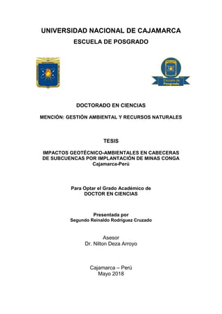 i
UNIVERSIDAD NACIONAL DE CAJAMARCA
ESCUELA DE POSGRADO
DOCTORADO EN CIENCIAS
MENCIÓN: GESTIÓN AMBIENTAL Y RECURSOS NATURALES
TESIS
IMPACTOS GEOTÉCNICO-AMBIENTALES EN CABECERAS
DE SUBCUENCAS POR IMPLANTACIÓN DE MINAS CONGA
Cajamarca-Perú
Para Optar el Grado Académico de
DOCTOR EN CIENCIAS
Presentada por
Segundo Reinaldo Rodríguez Cruzado
Asesor
Dr. Nilton Deza Arroyo
Cajamarca – Perú
Mayo 2018
 
