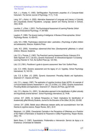 El Potencial de Aprendizaje y los niños Superdotados
Tesis Doctoral
Facultad de Psicología Universidad de Granada
127
Kuhl, J. y Kraska, K. (1993). Self-Regulation: Psychometric properties of a Computer-Aided
Instrument. The German Journal of Psychology. 17 (1), 11-24.
Laing, S.P. y Kahmi, A. (2002). Alternative Assessment of Language and Literacy in Culturally
and Linguistically Diverse Populations. Language, Speech and Hearing Services in Schools,
34(4), 44-55.
Lauchlan, F. y Elliot, J. (2001). The Psychological Assessment of Learning Potential. British
Journal of Educational Psychology, 71, 647-665.
Laughon, P. (1990). The dynamic testing of intelligence: A Review of three aproaches. School
Psychology Review, 19, 459-470.
Leitis, N.S. (1996). Psykhologiya odarennosti detei i podrostkov. (Psychology of gifted children
and adolescents). Moscow: Academic Press.
Leitis, N.S. (2000). Vozrastnaya odarennost´shkol´nikov (Developmental giftedness in school
children). Moscow: Academia.
Lidz, C.S. y Thomas, C. (1987). The Preschool Learning Assessment Device: Extension Of A
Static Approach. En C. Lidz (Ed.), Dynamic Assessment: An Interactional Appoach To Evaluting
Learning Potential. N. York, the Guilford Press (pp. 123-164).
Lidz, C.S. (1991). Practitioner´s guide to dynamic assessment. New York: Guilford Press.
Lidz, C.S. (1995). Dynamic assessment and the legacy of L.S. Vygotsky. School Psychology
International, 16, 143-153.
Lidz, C.S. & Elliot, J.G. (2000). Dynamic Assessment: Prevailing Models and Applications.
Greenwich CT.: Elsevier-JAI Press.
Lidz, C.S. y Jepsen, (1997). The application of cognitive functions Scale (ACFS): An example of
currículum-based Dynamic Assessment in Lidz, C.S. & Elliot, J.G. (2000). Dynamic Assessment:
Prevailing Models and Applications. Greenwich CT.: Elsevier-JAI Press, pgs 407-439.
Lidz, C.S. y Macrine, S.L. (2001). “An alternative approach to the identification of gifted culturally
and linguistically diverse learners”. School Psychology International, 22, 74-96.
Lohman, D.F. (2005). An Aptitude Perspective on Talent: Implications for Identification of
Academically gifted Minority Students. Journal for the Education of the Gifted, 28 (3/4), 333-362.
Lohman, D.F. (2006). Beliefs about differences between ability and accomplishment: from folk
theories to cognitive science. Roeper Review, 29(1), 32-41.
Marginson, J.A. (2006). Characteristic Centralita in the Perceptions of Giftedness as a Predictor
of the Pattern of Nomination of Students for Placement in Gifted Programming. Roeper Review,
28(3), 179.
Martín Bravo, C. (1997). Superdotados: Problemática e Intervención. Servicio de Apoyo a la
Enseñanza. Universidad de Valladolid.
 