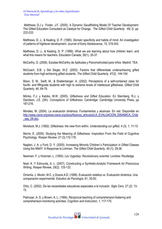 El Potencial de Aprendizaje y los niños Superdotados
Tesis Doctoral
Facultad de Psicología Universidad de Granada
128
Matthews, D.J y Foster, J.F. (2005). A Dynamic Sacaffolding Model Of Teacher Development:
The Gifted Education Consultant as Catalyst for Change. The Gifted Child Quarterly. 49( 3) pp.
222-233.
Matthews, D. J., & Keating, D. P. (1995). Domain specificity and habits of mind: An investigation
of patterns of highlevel development. Journal of Early Adolescence, 15, 319-343.
Matthews, D. J., & Keating, D. P. (1999). What we are learning about how children learn, and
what this means for teachers. Education Canada, 39(1), 35-37.
McCarthy, D. (2006). Escalas McCarthy de Aptitudes y Psicomotricidad para niños. Madrid: TEA.
McCoach, D.B. y Del Siegle, W.Z. (2003). Factors that differentiate underachieving gifted
students from high-achieving gifted students. The Gifted Child Quarterly, 47(2), 144-154.
Moon, S. M., Swift, M., & Shallenberger, A. (2002). Perceptions of a self-contained class for
fourth- and fifthgrade students with high to extreme levels of intellectual giftedness. Gifted Child
Quarterly, 46, 64-79.
Mönks, F.J. y Katzko, M.W. (2005). Giftedness and Gifted Education. En Sternberg, R.J. y
Davidson, J.E. (2th). Conceptions of Giftedness. Cambridge: Cambridge University Press, pp
187-216.
Morales, M. (2004). La evaluación dinámica. Fundamentos y alcances. En red. Disponible en
http://www.cisne.org/www.cisne.org/docs/Nuevos_articulos/LA_EVALUACION_DINAMICA_Chile
_sep_04.doc.
Morelock, M.J. (1992). Giftedness: the view from within. Understanding our gifted, 4 (3), 1, 11-15.
Morris, E. (2005). Studying the Meaning of Giftedness: Inspiration From the Field of Cognitive
Psychology. Roeper Review. 27 (3),172-178.
Naglieri, J. A. y Ford, D. Y. (2005). Increasing Minority Children´s Participation in Gifted Classes
Using the NNAY: A Response to Lohman. The Gifted Child Quarterly, 49 (1), 29-36.
Newman, F. y Holzman, L. (1993). Lev Vygotsky: Revolutionary scientist. Londres: Routledge.
Noel, K. Y Edmunds, A. L. (2007). Constructing a Synthetic-Analytic Framework for Precocious
Writing. Roeper Review, 29(2), 125-132.
Orrantía, J. Morán, M.C. y Gracia A.D. (1998). Evaluación estática vs. Evaluación dinámica. Una
comparación experimental. Estudios de Psicología, 61, 35-50.
Ortiz, C. (2002). De las necesidades educativas especiales a la inclusión. Siglo Cero, 27 (2), 13-
15.
Palincsar, A. S. y Brown, A. L. (1984). Reciprocal teaching of comprehension-fostering and
comprehension-monitoring activities. Cognition and Instruction, 1, 117-175.
 