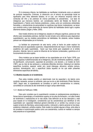El Potencial de Aprendizaje y los niños Superdotados
Tesis Doctoralv
Facultad de Psicología Universidad de Granada
15
En la temprana infancia, las habilidades se manifiestan inicialmente como un potencial
de conducta inespecífico. Entonces, la interacción con el entorno de aprendizaje social es
significativo para niños altamente dotados, en el cual, una influencia recíproca entre las
conductas del niño y las prácticas de crianza parentales es característico. Los tipos de
inteligencia que menciona Gardner, son considerados dentro del Modelo de Munich de
Superdotación y Talento como factores predictores, y éstos, junto con condiciones ambientales
favorables, y características de personalidad no cognitivas (que llaman moderadores), se tienen
que combinar entre sí para desarrollar de manera óptima las habilidades dando lugar a sujetos
altamente dotados (Ziegler y Heller, 2000).
Este modelo dinámico de la inteligencia, basado en enfoques cognitivos, parece ser más
efectivo para necesidades prácticas, (también ha sido tomado como referencia para diagnosticar
superdotación), que los modelos psicométricos de habilidades. No obstante, ambos modelos
parecen ser indispensables por el momento.
La facilidad de comprensión de esta teoría, unida al hecho de poder explicar los
diferentes tipos de capacidades superiores, independientemente del mayor o menor rendimiento
académico del sujeto superdotado, hacen que haya tenido gran aceptación en el ámbito
educativo. Además, tiene en cuenta la influencia de los factores contextuales y genéricos en el
funcionamiento de estos sujetos.
Otros modelos que se basan también en las capacidades son el de Taylor (1978), que
incluye aspectos multidimensionales de la inteligencia y del alto rendimiento académico, creativo,
de planificación, comunicación, capacidad de pronóstico y de decisión, y el modelo de Cohn
(1981), que es más de tipo jerárquico y contempla diferentes dominios: intelectual con talentos
específicos (numérico, espacial, verbal, etc), social (liderazgo, altruismo), artístico (pintura,
escultura, dramatización, etc) y específicos (todos aquellos en los que están presentes
dimensiones específicas del talento).
1.2. Modelos basados en el rendimiento.
Para estos modelos existiría un determinado nivel de capacidad o de talento como
condición necesaria, aunque no suficiente, para que se de un alto rendimiento (Prieto Sánchez,
1997). Según esto, la superdotación se considera un perfil de características no unitarias,
convertibles en conductas de alto rendimiento en algún campo determinado.
1.2.1. Modelo de Feldhusen (1986).
Este autor considera que la superdotación consiste en predisposiciones psicológicas y
físicas hacia el aprendizaje y el rendimiento superior en los años de formación, o en altos niveles
de rendimiento o realizaciones en la vida adulta. Esta definición es de tipo descriptivo y está
poco basada en la investigación, considerando que las características que identifican al niño
superdotado son: capacidad intelectual general entendida en un sentido muy cercano al que
sugiere la teoría de Sternberg, autoconcepto positivo, motivación y talento personal en las áreas:
académico intelectual y artístico-creativa. Este modelo ha recibido algunas críticas, entre ellas la
de considerar el autoconcepto positivo como una característica, cuando en realidad no siempre
está presente en el superdotado.
 