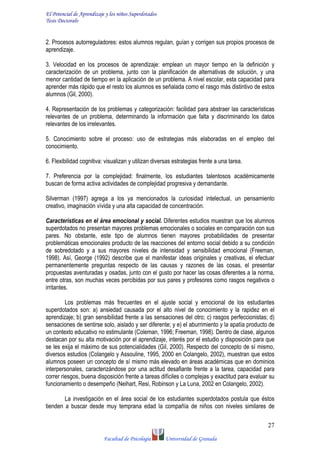 El Potencial de Aprendizaje y los niños Superdotados
Tesis Doctoralv
Facultad de Psicología Universidad de Granada
27
2. Procesos autorreguladores: estos alumnos regulan, guían y corrigen sus propios procesos de
aprendizaje.
3. Velocidad en los procesos de aprendizaje: emplean un mayor tiempo en la definición y
caracterización de un problema, junto con la planificación de alternativas de solución, y una
menor cantidad de tiempo en la aplicación de un problema. A nivel escolar, esta capacidad para
aprender más rápido que el resto los alumnos es señalada como el rasgo más distintivo de estos
alumnos (Gil, 2000).
4. Representación de los problemas y categorización: facilidad para abstraer las características
relevantes de un problema, determinando la información que falta y discriminando los datos
relevantes de los irrelevantes.
5. Conocimiento sobre el proceso: uso de estrategias más elaboradas en el empleo del
conocimiento.
6. Flexibilidad cognitiva: visualizan y utilizan diversas estrategias frente a una tarea.
7. Preferencia por la complejidad: finalmente, los estudiantes talentosos académicamente
buscan de forma activa actividades de complejidad progresiva y demandante.
Silverman (1997) agrega a los ya mencionados la curiosidad intelectual, un pensamiento
creativo, imaginación vívida y una alta capacidad de concentración.
Características en el área emocional y social. Diferentes estudios muestran que los alumnos
superdotados no presentan mayores problemas emocionales o sociales en comparación con sus
pares. No obstante, este tipo de alumnos tienen mayores probabilidades de presentar
problemáticas emocionales producto de las reacciones del entorno social debido a su condición
de sobredotado y a sus mayores niveles de intensidad y sensibilidad emocional (Freeman,
1998). Así, George (1992) describe que el manifestar ideas originales y creativas, el efectuar
permanentemente preguntas respecto de las causas y razones de las cosas, el presentar
propuestas aventuradas y osadas, junto con el gusto por hacer las cosas diferentes a la norma,
entre otras, son muchas veces percibidas por sus pares y profesores como rasgos negativos o
irritantes.
Los problemas más frecuentes en el ajuste social y emocional de los estudiantes
superdotados son: a) ansiedad causada por el alto nivel de conocimiento y la rapidez en el
aprendizaje; b) gran sensibilidad frente a las sensaciones del otro; c) rasgos perfeccionistas; d)
sensaciones de sentirse solo, aislado y ser diferente; y e) el aburrimiento y la apatía producto de
un contexto educativo no estimulante (Coleman, 1996; Freeman, 1998). Dentro de clase, algunos
destacan por su alta motivación por el aprendizaje, interés por el estudio y disposición para que
se les exija el máximo de sus potencialidades (Gil, 2000). Respecto del concepto de sí mismo,
diversos estudios (Colangelo y Assouline, 1995, 2000 en Colangelo, 2002), muestran que estos
alumnos poseen un concepto de sí mismo más elevado en áreas académicas que en dominios
interpersonales, caracterizándose por una actitud desafiante frente a la tarea, capacidad para
correr riesgos, buena disposición frente a tareas difíciles o complejas y exactitud para evaluar su
funcionamiento o desempeño (Neihart, Resi, Robinson y La Luna, 2002 en Colangelo, 2002).
La investigación en el área social de los estudiantes superdotados postula que éstos
tienden a buscar desde muy temprana edad la compañía de niños con niveles similares de
 