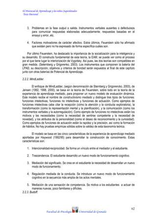 El Potencial de Aprendizaje y los niños Superdotados
Tesis Doctoral
Facultad de Psicología Universidad de Granada
62
3. Problemas en la fase output o salida. Instrumentos verbales ausentes o defectuosos
para comunicar respuestas elaboradas adecuadamente; respuestas basadas en el
ensayo y error, etc.
4. Factores motivadores de carácter afectivo. Estos últimos, Feuerstein sólo ha afirmado
que existen pero no ha expresado de forma específica cuáles son.
Por último Feuerstein, ha destacado la importancia de la socialización para la inteligencia y
su desarrollo. El constructo fundamental de esta teoría, la EAM, se puede ver como el proceso
por el que tiene lugar la interiorización de Vygotsky. Así pues, las dos teorías son compatibles en
gran medida. (Seternberg y Grigorenko, 2003). Los instrumentos que componen la batería del
LPAD, su descripción, objetivos y criterios de bondad serán expuestos al final de este capítulo
junto con otras baterías de Potencial de Aprendizaje.
2.2.2. MindLadder.
El enfoque de MindLadder, (según denominación de Sternberg y Grigorencko, 2003), de
Jensen (1992, 1998, 2000), se basa en la teoría de Feuerstein, sobre todo en la teoría de la
experiencia de aprendizaje mediado, para proponer un nuevo modelo de evaluación dinámica.
Este modelo recibe el nombre de constructivismo mediado y distingue tres tipos de funciones:
funciones intelectivas, funciones no intelectivas y funciones de actuación. Como ejemplos de
funciones intelectivas cabe citar la recepción (como la atención y la conducta exploratoria), la
transformación (como la representación mental y la planificación), y la comunicación (como los
instrumentos verbales y la autorregulación). Como ejemplo de funciones no intelectivas están los
motivos y las necesidades (como la necesidad de sentirse competente y la necesidad de
novedad), y los atributos de la personalidad (como el deseo de reconocimiento y la curiosidad).
Como ejemplos de funciones de actuación están la rapidez y la precisión, así como la formación
de hábitos. No hay pruebas empíricas sólidas sobre la validez de esta taxonomía teórica.
El modelo se basa en las cinco características de la experiencia de aprendizaje mediado
aportadas por Haywood (1992/95) para desarrollar la construcción de conocimiento. Estas
características son:
1. Intencionalidad-reciprocidad. Se forma un vínculo entre el mediador y el estudiante.
2. Trascendencia. El estudiante desarrollo un nuevo modo de funcionamiento cognitivo.
3. Mediación del significado. Se crea en el estudiante la necesidad de desarrollar un nuevo
modo de funcionamiento.
4. Regulación mediada de la conducta. Se introduce un nuevo modo de funcionamiento
cognitivo en la secuencia más amplia de los actos mentales.
5. Mediación de una sensación de competencia. Se motiva a los estudiantes a actuar de
maneras nuevas, poco familiares y difíciles.
2.2.3. Budoff.
 