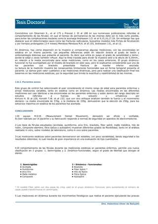 Coincidimos con Oikarinen K., et al 175 y Prevost J. Et al 188 en sus numerosas publicaciones referidas al
comportamiento de las férulas; en que el tiempo de permanencia de las mismas debe ser lo más corto posible,
para evitar las complicaciones tisulares como lo aconseja Andreasen J.O. et al 9,15,16,17,18. Sin embargo hay que
destacar que en determinados casos como las fracturas radiculares, buscamos modelos más firmes de ferulización
y por tiempos prolongados (3-4 meses) Mendoza Mendoza M.A. et al 155, Andreasen J.O., et al 12.
En dinámica, hay cierta dispersión en la muestra si comparamos algunas mediciones, con las encontradas en
estática en un mismo paciente. Las pequeñas diferencias están en relación directa al grado de lesión y
sintomatología dolorosa que presente el paciente. Es decir que entra en juego el grado de sensibilidad y temor;
donde la edad a veces también influye. Aquí la línea trazada para dividir la muestra está a la altura de 0,30mm.,
en relación a la media encontrada para estas mediciones, como en los casos anteriores. El grupo dinámicofuncional no fue acompañado por el modelo de brackets en este caso, pero lo explicamos considerando que uno de
los
pacientes
con
brackets
presentaba
fractura
de
maxilar
inferior
asociada.
La lectura de la medición muestra las consecuentes limitaciones funcionales que en forma temporal presenta el
paciente. Le damos gran valor cualitativo a las mediciones dinámicas, pero para realizar una clasificación final nos
basamos en las mediciones estáticas, por la seguridad que brinda la exactitud y repetitibilidad de las mismas.

2.B.2. Pacientes sanos:

Este grupo de control fue seleccionado al azar considerando el mismo rango de edad para pacientes enfermos y
arrojó mediciones variables, tanto en estática como en dinámica. Las medias encontradas en las diferentes
mediciones son casi idénticas a las encontradas en los pacientes enfermos y están dentro del rango descripto en
estudios
referidos
a
fuerzas
de
oclusión
y
ortodoncia
por
Kimura H. Et al 126, Korioth T.W. et al 132; que con otro enfoque analizan también la fuerza y el movimiento
dentario. La media encontrada de 376g. y la mediana de 339g. demuestran que la elección de 250g. para los
esfuerzos máximos en estática de los pacientes fue acertada.
CONCLUSIONES

1-El
equipo
M.D.M.
(Measurement
Dental
Movement),
demostró
ser
eficáz
y
confiable.
Es bien tolerado por el paciente y su fabricación responde a normas de seguridad en aparatos de electromedicina.
2-Los tipos de férulas estudiados (acintada, puntiforme, arco Eric, brackets, fiber splint, malla metálica, hilo de
nylon, composite-alambre, fibra óptica y autosplint) muestran diferentes grados de flexibilidad; tanto en el análisis
realizado in vitro, sobre modelos de laboratorio, como in vivo sobre pacientes.
3-Las mediciones estáticas sobre pacientes demostraron ser estables, con poca variabilidad, dando seguridad a los
resultados obtenidos; lo cual resulta de gran importancia en una evaluación de tipo cuantitativa.

4-El comportamiento de las férulas durante las mediciones estáticas en pacientes enfermos, permite una nueva
clasificación en 2 grupos: 1. Semirrígidas y 2. Dinámico-funcionales; según el grado de libertad que otorgan al
diente:

1. Semirrígidas
• Acintada
• Puntiforme
• Arco Eric
• Malla metálica
• Composite

2
•
•
•
•
•

- Dinámico - funcionales:
Brackets
Fiber Splint *
Hilo de Nylon
Fibra Óptica
Autosplint

* El modelo Fiber splint con dos capas de cinta, está en el grupo dinámico- funcional, pero aumentando el número de
capas puede transformarse en semirrígida.

5-Las mediciones en dinámica durante los movimientos fisiológicos que realiza el paciente ejecutando las praxias

Dra. Valentina Ulver de Beluatti

 