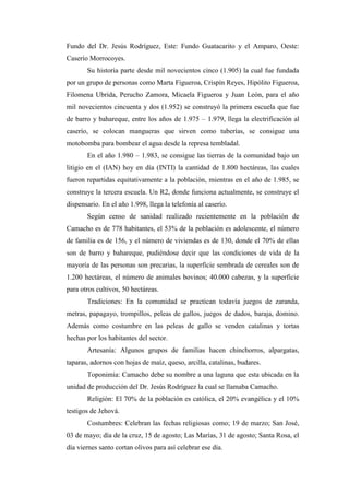 Fundo del Dr. Jesús Rodríguez, Este: Fundo Guatacarito y el Amparo, Oeste:
Caserío Morrocoyes.
       Su historia parte desde mil novecientos cinco (1.905) la cual fue fundada
por un grupo de personas como Marta Figueroa, Crispín Reyes, Hipólito Figueroa,
Filomena Ubrida, Perucho Zamora, Micaela Figueroa y Juan León, para el año
mil novecientos cincuenta y dos (1.952) se construyó la primera escuela que fue
de barro y bahareque, entre los años de 1.975 – 1.979, llega la electrificación al
caserío, se colocan mangueras que sirven como tuberías, se consigue una
motobomba para bombear el agua desde la represa tembladal.
       En el año 1.980 – 1.983, se consigue las tierras de la comunidad bajo un
litigio en el (IAN) hoy en día (INTI) la cantidad de 1.800 hectáreas, las cuales
fueron repartidas equitativamente a la población, mientras en el año de 1.985, se
construye la tercera escuela. Un R2, donde funciona actualmente, se construye el
dispensario. En el año 1.998, llega la telefonía al caserío.
       Según censo de sanidad realizado recientemente en la población de
Camacho es de 778 habitantes, el 53% de la población es adolescente, el número
de familia es de 156, y el número de viviendas es de 130, donde el 70% de ellas
son de barro y bahareque, pudiéndose decir que las condiciones de vida de la
mayoría de las personas son precarias, la superficie sembrada de cereales son de
1.200 hectáreas, el número de animales bovinos; 40.000 cabezas, y la superficie
para otros cultivos, 50 hectáreas.
       Tradiciones: En la comunidad se practican todavía juegos de zaranda,
metras, papagayo, trompillos, peleas de gallos, juegos de dados, baraja, domino.
Además como costumbre en las peleas de gallo se venden catalinas y tortas
hechas por los habitantes del sector.
       Artesanía: Algunos grupos de familias hacen chinchorros, alpargatas,
taparas, adornos con hojas de maíz, queso, arcilla, catalinas, budares.
       Toponimia: Camacho debe su nombre a una laguna que esta ubicada en la
unidad de producción del Dr. Jesús Rodríguez la cual se llamaba Camacho.
       Religión: El 70% de la población es católica, el 20% evangélica y el 10%
testigos de Jehová.
       Costumbres: Celebran las fechas religiosas como; 19 de marzo; San José,
03 de mayo; día de la cruz, 15 de agosto; Las Marías, 31 de agosto; Santa Rosa, el
día viernes santo cortan olivos para así celebrar ese día.
 