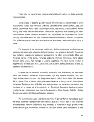 Todos ellos me han orientado hacia sendas factibles al resolver mis dudas y atender
mis inquietudes.


        A mis amigos en España, que con el paso del tiempo se han transformado ya en mi
nueva familia en este país: Fernando Ledesma, Daniel Martínez, Darío Crawford, José Juan
Matías, José Flores, Josué Pezo, Miguel Ángel Clavijo, Teo Noriega, Eugenia Abréu, Norlan
Ruíz y José Pérez. Ellos me han abierto, sin reservas, las puertas de sus casas y sus vidas.
Los momentos vividos confirman su bondad y su hospitalidad. Se han solidarizado con mi
causa y han sabido estar ahí para brindarme incondicionalmente su amistad y compañía.
Son un lenitivo gratuito para recuperar las fuerzas, levantarse y seguir el trayecto hacia la
meta.


        Por supuesto, a los jueces que colaboraron desinteresadamente en el proceso de
validación del sistema de categorías de las entrevistas y los grupos de discusión. A pesar de
sus múltiples ocupaciones aceptaron gustosamente la labor encomendada. Ellos son:
Florencia Varela, Pedro Curto, Fernando Ledesma, Domingo Henríquez, María López,
Manuel Doña López, Teo Noriega y Luciana Magalhäes. Por igual, quiero resaltar la
disponibilidad e iniciativa de Juan Luis Barrera para revisar la parte cualitativa de la tesis. Su
aporte ha resultado valioso.


        Quienes me han mostrado su amistad en la recta final de la tesis y me han hecho
sentir bien acogido y tratado en un grupo nuevo y ya muy especial: Natividad, Ana, Mar,
Olga, Rodrigo, Alejandro, Juan Luis, Bea y Rafael, Beatriz, Mariló, Raúl, David, Pilar, Manolo,
Alicia y Jesús. Ellos ya forman parte de la nueva etapa que se inaugura a raíz de la defensa
de la tesis. También a Juan de Pablos y su equipo quienes me han abierto las puertas para
continuar en el mundo de la investigación en Tecnología Educativa. Igualmente quiero
resaltar la gran colaboración que hicieron los profesores María Ángeles Rebollo y Rafael
García para realizar el análisis cualitativo de los datos.


        Por su invaluable ayuda y constante estímulo, mi pareja Manuel Doña López, quien
ha tenido paciencia y comprensión ante el tiempo que le he robado para la tesis tolerando
mis encerronas. Han sido unos meses muy intensos y lo ha llevado lo mejor que ha podido.
Él ha sido, por igual, mi corrector, mi lector, mi criba y mi oyente. Se ha implicado en la tesis



                                                                                               xiii
 