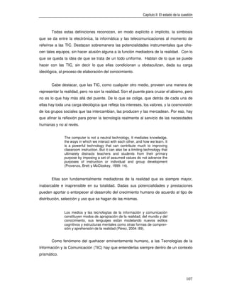 Capítulo II: El estado de la cuestión



       Todas estas definiciones reconocen, en modo explícito o implícito, la simbiosis
que se da entre la electrónica, la informática y las telecomunicaciones al momento de
referirse a las TIC. Destacan sobremanera las potencialidades instrumentales que ofre-
cen tales equipos, sin hacer alusión alguna a la función mediadora de la realidad. Con lo
que se queda la idea de que se trata de un todo uniforme. Hablan de lo que se puede
hacer con las TIC, sin decir lo que ellas condicionan u obstaculizan, dada su carga
ideológica, al proceso de elaboración del conocimiento.


       Cabe destacar, que las TIC, como cualquier otro medio, proveen una manera de
representar la realidad, pero no son la realidad. Son el puente para cruzar el abismo, pero
no es lo que hay más allá del puente. De lo que se colige, que detrás de cada una de
ellas hay toda una carga ideológica que refleja los intereses, los valores, y la cosmovisión
de los grupos sociales que las intercambian, las producen y las mercadean. Por eso, hay
que afinar la reflexión para poner la tecnología realmente al servicio de las necesidades
humanas y no al revés.


               The computer is not a neutral technology. It mediates knowledge,
               the ways in which we interact with each other, and how we learn. It
               is a powerful technology that can contribute much to improving
               classroom instruction. But it can also be a limiting technology that
               ultimately distracts teachers and students from their primary
               purpose by imposing a set of assumed values do not advance the
               purposes of instruction or individual and group development
               (Provenzo, Brett y McCloskey, 1999: 14).


       Ellas son fundamentalmente mediadoras de la realidad que es siempre mayor,
inabarcable e inaprensible en su totalidad. Dadas sus potencialidades y prestaciones
pueden aportar o entorpecer al desarrollo del crecimiento humano de acuerdo al tipo de
distribución, selección y uso que se hagan de las mismas.


               Los medios y las tecnologías de la información y comunicación
               constituyen modos de apropiación de la realidad, del mundo y del
               conocimiento, sus lenguajes están modelando nuevos estilos
               cognitivos y estructuras mentales como otras formas de compren-
               sión y aprehensión de la realidad (Pérez, 2004: 89).


       Como fenómeno del quehacer eminentemente humano, a las Tecnologías de la
Información y la Comunicación (TIC) hay que entenderlas siempre dentro de un contexto
prismático.




                                                                                                  107
 