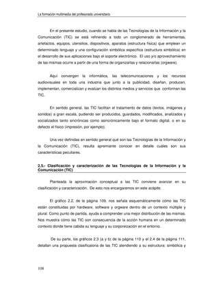 La formación multimedia del profesorado universitario



        En el presente estudio, cuando se habla de las Tecnologías de la Información y la
Comunicación (TIC) se está refiriendo a todo un conglomerado de herramientas,
artefactos, equipos, utensilios, dispositivos, aparatos (estructura física) que emplean un
determinado lenguaje y una configuración simbólica específica (estructura simbólica) en
el desarrollo de sus aplicaciones bajo el soporte electrónico. El uso y/o aprovechamiento
de las mismas ocurre a partir de una forma de organizarlas y relacionarlas (orgware).


        Aquí     convergen      la   informática,       las   telecomunicaciones   y   los   recursos
audiovisuales en toda una industria que junto a la publicidad, diseñan, producen,
implementan, comercializan y evalúan los distintos medios y servicios que conforman las
TIC.


        En sentido general, las TIC facilitan el tratamiento de datos (textos, imágenes y
sonidos) a gran escala, pudiendo ser producidos, guardados, modificados, analizados y
socializados tanto sincrónicas como asincrónicamente bajo el formato digital, o en su
defecto el físico (impresión, por ejemplo).


        Una vez definidas en sentido general qué son las Tecnologías de la Información y
la Comunicación (TIC), resulta apremiante conocer en detalle cuáles son sus
características peculiares.


2.5.- Clasificación y caracterización de las Tecnologías de la Información y la
Comunicación (TIC)


        Planteada la aproximación conceptual a las TIC conviene avanzar en su
clasificación y caracterización. De esto nos encargaremos en este acápite.


        El gráfico 2.2, de la página 109, nos señala esquemáticamente cómo las TIC
están constituidas por hardware, software y orgware dentro de un contexto múltiple y
plural. Como punto de partida, ayuda a comprender una mejor distribución de las mismas.
Nos muestra cómo las TIC son consecuencia de la acción humana en un determinado
contexto donde tiene cabida su lenguaje y su corporeización en el entorno.


         De su parte, los gráficos 2.3 (a y b) de la página 110 y el 2.4 de la página 111,
detallan una propuesta clasificatoria de las TIC atendiendo a su estructura: simbólica y




108
 