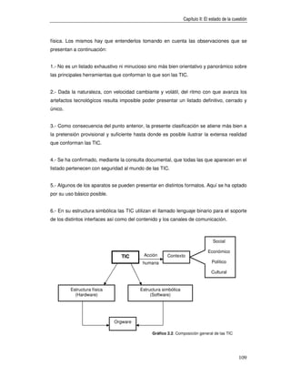 Capítulo II: El estado de la cuestión



física. Los mismos hay que entenderlos tomando en cuenta las observaciones que se
presentan a continuación:


1.- No es un listado exhaustivo ni minucioso sino más bien orientativo y panorámico sobre
las principales herramientas que conforman lo que son las TIC.


2.- Dada la naturaleza, con velocidad cambiante y volátil, del ritmo con que avanza los
artefactos tecnológicos resulta imposible poder presentar un listado definitivo, cerrado y
único.


3.- Como consecuencia del punto anterior, la presente clasificación se atiene más bien a
la pretensión provisional y suficiente hasta donde es posible ilustrar la extensa realidad
que conforman las TIC.


4.- Se ha confirmado, mediante la consulta documental, que todas las que aparecen en el
listado pertenecen con seguridad al mundo de las TIC.


5.- Algunos de los aparatos se pueden presentar en distintos formatos. Aquí se ha optado
por su uso básico posible.


6.- En su estructura simbólica las TIC utilizan el llamado lenguaje binario para el soporte
de los distintos interfaces así como del contenido y los canales de comunicación.



                                                                                 Social

                                                                              Económico
                                TIC        Acción      Contexto
                                          humana                                Político

                                                                                Cultural


         Estructura física               Estructura simbólica
           (Hardware)                         (Software)




                             Orgware

                                               Gráfico 2.2. Composición general de las TIC




                                                                                                109
 