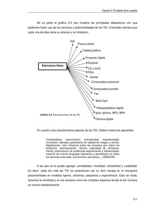 Capítulo II: El estado de la cuestión



       De su parte el gráfico 2.4 nos muestra los principales dispositivos con que
podemos hacer uso de los servicios y potencialidades de las TIC. Entendido siempre que
cada una de ellas tiene su alcance y su limitación.


                                        PDI
                                                Pizarra digital

                                                      Tableta gráfica

                                                        Proyector digital
                                                          Escáner
           Estructura física
                                                          CD y DVD
                                                          PDA
                                                           Celular
                                                             Computadora personal

                                                              Computadora portátil
                                                               Fax

                                                                  Web Cam

                                                                  Videograbadora digital
                                                                  Ipod, Iphone, MP3, MP4
          Gráfico 2.4. Estructura física de las TIC
                                                                  Cámara digital



       En cuanto a las características básicas de las TIC, Cabero indica las siguientes:


               Inmaterialidad, interconexión, interactividad, instanteneidad,
               innovación, elevados parámetros de calidad de imagen y sonido,
               digitalización, más influencia sobre los procesos que sobre los
               productos, automatización, diversa capacidad de almacena-
               miento, potenciación de audiencias segmentarias y diferenciadas,
               creación de nuevos lenguajes expresivos y penetración en todos
               los sectores (culturales, económicos, educativos...) (2000:25).


       A las que se le puede agregar: portabilidad, movilidad, versatilidad y usabilidad.
Es decir, cada día más las TIC se caracterizan por su fácil manejo en el transporte
presentándose en modelos ligeros, ultrafinos, pequeños y ergonómicos. Esto sin duda,
favorece la movilidad y el uso atractivo entre los múltiples espacios donde el ser humano
se mueve cotidianamente.




                                                                                                        111
 