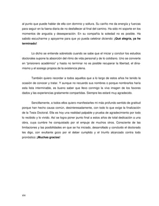 al punto que puede hablar de ella con dominio y soltura. Su cariño me da energía y fuerzas
para seguir en la faena diaria de no desfallecer al final del camino. Ha sido mi soporte en los
momentos de angustia y desesperación. En su compañía la soledad no es posible. Ha
sabido escucharme y apoyarme para que yo pueda celebrar diciendo: ¡Qué alegría, ya he
terminado!


       Lo dicho se entiende sobretodo cuando se sabe que el iniciar y concluir los estudios
doctorales supone la absorción del ritmo de vida personal y de lo cotidiano. Uno se convierte
en “prisionero académico” y hasta no terminar no es posible recuperar la libertad, el dina-
mismo y el sosiego propios de la existencia plena.


       También quiero recordar a todos aquellos que a lo largo de estos años he tenido la
ocasión de conocer y tratar. Y aunque no recuerdo sus nombres o porque nombrarlos haría
esta lista interminable, es bueno saber que llevo conmigo la viva imagen de los favores
dados y las experiencias gratamente compartidas. Siempre les estaré muy agradecido.


       Sencillamente, a todos ellos quiero manifestarles mi más profundo sentido de gratitud
porque han hecho causa común, desinteresadamente, con todo lo que exige la finalización
de la Tesis Doctoral. Ella es hoy una realidad palpable y prueba de agradecimiento por todo
lo recibido y lo vivido. Así se logra poner punto final a estos años de total dedicación a una
obra, cuya cumbre he conquistado por el empuje de muchos otros. Consciente de las
limitaciones y las posibilidades en que se ha iniciado, desarrollado y concluido el doctorado
les digo, con exultante gozo por el deber cumplido y el triunfo alcanzado contra todo
pronóstico: ¡Muchas gracias!




xiv
 