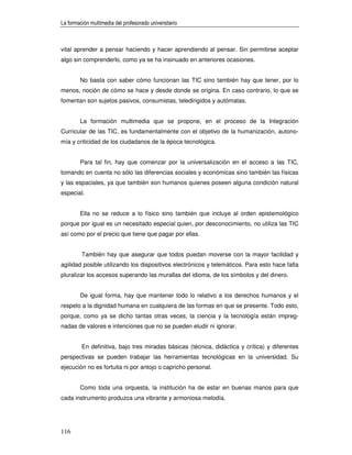 La formación multimedia del profesorado universitario



vital aprender a pensar haciendo y hacer aprendiendo al pensar. Sin permitirse aceptar
algo sin comprenderlo, como ya se ha insinuado en anteriores ocasiones.


        No basta con saber cómo funcionan las TIC sino también hay que tener, por lo
menos, noción de cómo se hace y desde donde se origina. En caso contrario, lo que se
fomentan son sujetos pasivos, consumistas, teledirigidos y autómatas.


        La formación multimedia que se propone, en el proceso de la Integración
Curricular de las TIC, es fundamentalmente con el objetivo de la humanización, autono-
mía y criticidad de los ciudadanos de la época tecnológica.


        Para tal fin, hay que comenzar por la universalización en el acceso a las TIC,
tomando en cuenta no sólo las diferencias sociales y económicas sino también las físicas
y las espaciales, ya que también son humanos quienes poseen alguna condición natural
especial.


        Ella no se reduce a lo físico sino también que incluye al orden epistemológico
porque por igual es un necesitado especial quien, por desconocimiento, no utiliza las TIC
así como por el precio que tiene que pagar por ellas.


         También hay que asegurar que todos puedan moverse con la mayor facilidad y
agilidad posible utilizando los dispositivos electrónicos y telemáticos. Para esto hace falta
pluralizar los accesos superando las murallas del idioma, de los símbolos y del dinero.


        De igual forma, hay que mantener todo lo relativo a los derechos humanos y el
respeto a la dignidad humana en cualquiera de las formas en que se presente. Todo esto,
porque, como ya se dicho tantas otras veces, la ciencia y la tecnología están impreg-
nadas de valores e intenciones que no se pueden eludir ni ignorar.


         En definitiva, bajo tres miradas básicas (técnica, didáctica y crítica) y diferentes
perspectivas se pueden trabajar las herramientas tecnológicas en la universidad. Su
ejecución no es fortuita ni por antojo o capricho personal.


        Como toda una orquesta, la institución ha de estar en buenas manos para que
cada instrumento produzca una vibrante y armoniosa melodía.




116
 
