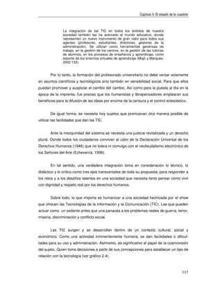 Capítulo II: El estado de la cuestión



               La integración de las TIC en todos los ámbitos de nuestra
               sociedad también las ha acercado al mundo educativo, donde
               representan un nuevo instrumento de gran valor para todos sus
               agentes (profesores, estudiantes, directores, gestores de la
               administración). Se utilizan como herramientas genéricas de
               trabajo, en la gestión de los centros, en la gestión de las tutorías
               de alumnos, en los procesos de enseñanza y aprendizaje, como
               soporte de los entornos virtuales de aprendizaje (Majó y Marquès,
               2002:133).


       Por lo tanto, la formación del profesorado universitario no debe versar solamente
en asuntos científicos y tecnológicos sino también en sensibilidad social. Para que ellos
puedan promover y auspiciar el cambio del cambio. Así como para la puesta al día en la
época de la imprenta, fue preciso que los humanistas y librepensadores emplearan sus
beneficios para la difusión de las ideas por encima de la censura y el control eclesiástico.


       De igual forma, se necesita hoy sujetos que promuevan otra manera posible de
utilizar las facilidades que dan las TIC.


       Ante la mezquindad del sistema se necesita una justicia revitalizada y un derecho
plural. Donde todos los ciudadanos convivan al calor de la Declaración Universal de los
Derechos Humanos (1948) que no tolera ni comulga con el neofeudalismo electrónico de
los Señores del Aire (Echeverría, 1999).


       En tal sentido, una verdadera integración toma en consideración lo técnico, lo
didáctico y lo crítico como tres ejes transversales de toda su propuesta; para responder a
los retos y a los desafíos latentes en una sociedad que necesita tanto pensar como vivir
con dignidad y respeto real por los derechos humanos.


       Sobre todo, lo que importa es humanizar a una sociedad hechizada por el show
que ofrecen las Tecnologías de la Información y la Comunicación (TIC). Las que pueden
actuar como un sedante antes que una panacea a los problemas reales de guerra, terror,
miseria, discriminación y conflicto social.


       Las TIC surgen y se desarrollan dentro de un contexto cultural, social y
económico. Como una actividad inminentemente humana, se dan facilidades o dificul-
tades para su uso y administración. Asimismo, es significativo el papel de la cosmovisión
del sujeto. Quien toma decisiones a partir de sus concepciones para establecer un tipo de
relación con la tecnología (ver gráfico 2.4).



                                                                                                  117
 