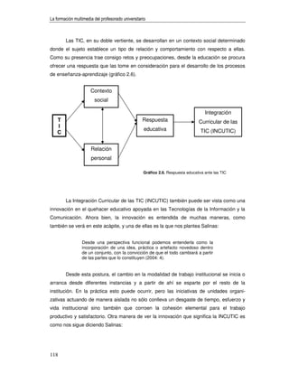 La formación multimedia del profesorado universitario



        Las TIC, en su doble vertiente, se desarrollan en un contexto social determinado
donde el sujeto establece un tipo de relación y comportamiento con respecto a ellas.
Como su presencia trae consigo retos y preocupaciones, desde la educación se procura
ofrecer una respuesta que las tome en consideración para el desarrollo de los procesos
de enseñanza-aprendizaje (gráfico 2.6).


                      Contexto
                        social

                                                                                    Integración
    T                                              Respuesta                     Curricular de las
    I
                                                    educativa                     TIC (INCUTIC)
    C


                      Relación
                      personal

                                                   Gráfico 2.6. Respuesta educativa ante las TIC




        La Integración Curricular de las TIC (INCUTIC) también puede ser vista como una
innovación en el quehacer educativo apoyada en las Tecnologías de la Información y la
Comunicación. Ahora bien, la innovación es entendida de muchas maneras, como
también se verá en este acápite, y una de ellas es la que nos plantea Salinas:


                 Desde una perspectiva funcional podemos entenderla como la
                 incorporación de una idea, práctica o artefacto novedoso dentro
                 de un conjunto, con la convicción de que el todo cambiará a partir
                 de las partes que lo constituyen (2004: 4).


        Desde esta postura, el cambio en la modalidad de trabajo institucional se inicia o
arranca desde diferentes instancias y a partir de ahí se esparte por el resto de la
institución. En la práctica esto puede ocurrir, pero las iniciativas de unidades organi-
zativas actuando de manera aislada no sólo conlleva un desgaste de tiempo, esfuerzo y
vida institucional sino también que corroen la cohesión elemental para el trabajo
productivo y satisfactorio. Otra manera de ver la innovación que significa la INCUTIC es
como nos sigue diciendo Salinas:




118
 