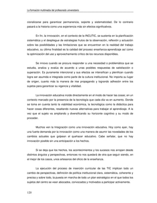 La formación multimedia del profesorado universitario



cionalizarse para garantizar permanencia, soporte y sistematicidad. De lo contrario
pasará a la historia como una experiencia más sin efectos significativos.


        En fin, la innovación, en el contexto de la INCUTIC, se sustenta en la planificación
sistemática y el despliegue de estrategias frutos de la observación, reflexión y actuación
sobre las posibilidades y las limitaciones que se encuentran en la realidad del trabajo
educativo, su última finalidad es la calidad del proceso enseñanza-aprendizaje así como
la optimización del uso y aprovechamiento crítico de los recursos disponibles.


        Se innova cuando se procura responder a una necesidad o problemática que se
estudia, analiza y evalúa de acuerdo a unas posibles respuestas de satisfacción o
superación. Es puramente intencional y sus efectos se intensifican y plenifican cuando
logra ser asumida e integrada como parte de la cultura institucional. No importa su lugar
de origen, cuanto más la manera de irse propagando y logrando adhesión entre los
sujetos para garantizar su vigencia y vitalidad.


        La innovación educativa incide directamente en el modo de hacer las cosas; en un
contexto marcado por la presencia de la tecnología que cada día va en aumento. Donde
se toma en cuenta tanto la viabilidad económica, la tecnológica como la didáctica para
hacer cosas diferentes, resaltando nuevas alternativas para trabajar el aprendizaje. A la
vez que el sujeto va ampliando y diversificando su horizonte cognitivo y su modo de
proceder.


        Muchos ven la Integración como una innovación educativa. Hoy como ayer, hay
una fuerte demanda por la innovación como una manera de asumir las novedades de los
cambios actuales que golpean el quehacer educativo. Cabe señalar, que no hay
innovación posible sin una anticipación a los hechos.


        Si se deja que los hechos, los acontecimientos y los sucesos nos arropen desde
distintos ángulos y perspectivas, entonces no nos quedará de otra que seguir siendo, en
el mejor de los casos, unos artesanos del oficio de la enseñanza.


        La ejecución del proceso de inserción curricular de las TIC implican todo un
cambio de perspectivas, definición de política institucional clara, sistemática, coherente y
precisa y sobre todo, la puesta en marcha de todo un plan estratégico en el que todos los
sujetos del centro se vean abocados, convocados y motivados a participar activamente.


120
 