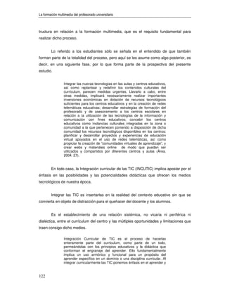 La formación multimedia del profesorado universitario



tructura en relación a la formación multimedia, que es el requisito fundamental para
realizar dicho proceso.


        Lo referido a los estudiantes sólo se señala en el entendido de que también
forman parte de la totalidad del proceso, pero aquí se les asume como algo posterior, es
decir, en una siguiente fase, por lo que forma parte de la prospectiva del presente
estudio.


                 Integrar las nuevas tecnologías en las aulas y centros educativos,
                 así como replantear y redefinir los contenidos culturales del
                 currículum, parecen medidas urgentes. Llevarlo a cabo, entre
                 otras medidas, implicará necesariamente realizar importantes
                 inversiones económicas en dotación de recursos tecnológicos
                 suficientes para los centros educativos y en la creación de redes
                 telemáticas educativas; desarrollar estrategias de formación del
                 profesorado y de asesoramiento a los centros escolares en
                 relación a la utilización de las tecnologías de la información y
                 comunicación con fines educativos; concebir los centros
                 educativos como instancias culturales integradas en la zona o
                 comunidad a la que pertenecen poniendo a disposición de dicha
                 comunidad los recursos tecnológicos disponibles en los centros;
                 planificar y desarrollar proyectos y experiencias de educación
                 virtual apoyados en el uso de redes telemáticas, así como
                 propiciar la creación de “comunidades virtuales de aprendizaje”, y
                 crear webs y materiales online de modo que puedan ser
                 utilizados y compartidos por diferentes centros y aulas (Área,
                 2004: 27).


        En todo caso, la Integración curricular de las TIC (INCUTIC) implica apostar por el
énfasis en las posibilidades y las potencialidades didácticas que ofrecen los medios
tecnológicos de nuestra época.


        Integrar las TIC es insertarlas en la realidad del contexto educativo sin que se
convierta en objeto de distracción para el quehacer del docente y los alumnos.


        Es el establecimiento de una relación sistémica, no vicaria ni periférica ni
dialéctica, entre el currículum del centro y las múltiples oportunidades y limitaciones que
traen consigo dicho medios.

                 Integración Curricular de TIC es el proceso de hacerlas
                 enteramente parte del curriculum, como parte de un todo,
                 permeándolas con los principios educativos y la didáctica que
                 conforman el engranaje del aprender. Ello fundamentalmente
                 implica un uso armónico y funcional para un propósito del
                 aprender específico en un dominio o una disciplina curricular. Al
                 integrar curricularmente las TIC ponemos énfasis en el aprender y


122
 
