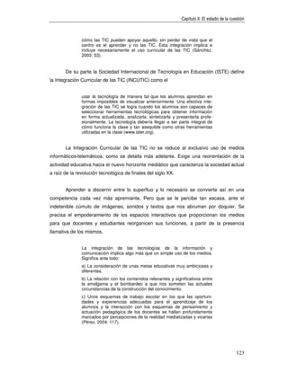 Capítulo II: El estado de la cuestión



               cómo las TIC pueden apoyar aquello, sin perder de vista que el
               centro es el aprender y no las TIC. Esta integración implica e
               incluye necesariamente el uso curricular de las TIC (Sánchez,
               2003: 53).


       De su parte la Sociedad Internacional de Tecnología en Educación (ISTE) define
la Integración Curricular de las TIC (INCUTIC) como el


               usar la tecnología de manera tal que los alumnos aprendan en
               formas imposibles de visualizar anteriormente. Una efectiva inte-
               gración de las TIC se logra cuando los alumnos son capaces de
               seleccionar herramientas tecnológicas para obtener información
               en forma actualizada, analizarla, sintetizarla y presentarla profe-
               sionalmente. La tecnología debería llegar a ser parte integral de
               cómo funciona la clase y tan asequible como otras herramientas
               utilizadas en la clase (www.ister.org).


       La Integración Curricular de las TIC no se reduce al exclusivo uso de medios
informáticos-telemáticos, como se detalla más adelante. Exige una reorientación de la
actividad educativa hacia el nuevo horizonte mediático que caracteriza la sociedad actual
a raíz de la revolución tecnológica de finales del siglo XX.


       Aprender a discernir entre lo superfluo y lo necesario se convierte así en una
competencia cada vez más apremiante. Pero que se le percibe tan escasa, ante el
indetenible cúmulo de imágenes, sonidos y textos que nos abruman por doquier. Se
precisa el empoderamiento de los espacios interactivos que proporcionan los medios
para que docentes y estudiantes reorganicen sus funciones, a partir de la presencia
llamativa de los mismos.


               La integración de las tecnologías de la información y
               comunicación implica algo más que un simple uso de los medios.
               Significa ante todo:
               a) La consideración de unas metas educativas muy ambiciosas y
               diferentes.
               b) La relación con los contenidos relevantes y significativos entre
               la amalgama y el bombardeo a que nos someten las actuales
               circunstancias de la construcción del conocimiento.
               c) Unos esquemas de trabajo escolar en los que las oportuni-
               dades y experiencias adecuadas para el aprendizaje de los
               alumnos y la interacción con los esquemas de pensamiento y
               actuación pedagógica de los docentes se hallan profundamente
               marcados por percepciones de la realidad mediatizadas y vicarias
               (Pérez, 2004: 117).




                                                                                                  123
 