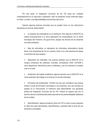 La formación multimedia del profesorado universitario



        Por otra parte, la Integración Curricular de las TIC pasa por múltiples
interpretaciones en su ejecución o aplicación. Aquí se presentan varias vertientes según
la misión, la visión y las disponibilidades económicas del centro.


        Veamos algunas posturas concretas que se pueden tomar en las instituciones
educativas en aras de “desarrollarla”:


           •     La dotación de ordenadores en la institución: Para algunos la INCUTIC se
           reduce exclusivamente a la mera adquisición de computadoras con la última
           tecnología del momento. De igual forma, equipar las oficinas de los docentes
           con tales artefactos.


            •    Sala de informática: un laboratorio de informática ultramoderno donde
           llevar a los estudiantes de vez en cuando y tener una o dos sesiones de clases
           a la sombra de esos equipos.


           •     Adquisición de materiales: hay quienes plantean que la INCUTIC es la
           compra compulsiva de softwares, tutoriales, simuladores, DVD, CD-ROM y
           otros dispositivos electrónicos para la biblioteca y así los docentes lo puedan
           usar en el aula.


           •     Sustitución del trabajo académico: algunos piensan que la INCUTIC es la
           mera sustitución del trabajo en el aula por el uso del ordenador.


           •     Formación del profesorado: También los hay que consideran que porque
           ofrecen cursos de formación tecnológica a sus docentes, que casi siempre se
           quedan en lo instrumental, la institución está desarrollando una apropiada
           política de integración Curricular de las TIC. Porque se supone que con el
           dominio técnico el profesorado podrá aprovechar las potencialidades didácticas
           de los medios.


           •     Desmitificación: algunos proponen llevar las TIC al aula no para apoyarse
           en ellas sino para desnudarlas, desmitificarlas y quitarles toda la fama de sus
           beneficios y bondades.




124
 