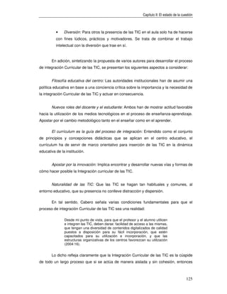 Capítulo II: El estado de la cuestión



          •    Diversión: Para otros la presencia de las TIC en el aula solo ha de hacerse
          con fines lúdicos, prácticos y motivadores. Se trata de combinar el trabajo
          intelectual con la diversión que trae en sí.



       En adición, sintetizando la propuesta de varios autores para desarrollar el proceso
de integración Curricular de las TIC, se presentan los siguientes aspectos a considerar:


       Filosofía educativa del centro: Las autoridades institucionales han de asumir una
política educativa en base a una conciencia crítica sobre la importancia y la necesidad de
la integración Curricular de las TIC y actuar en consecuencia.


       Nuevos roles del docente y el estudiante: Ambos han de mostrar actitud favorable
hacia la utilización de los medios tecnológicos en el proceso de enseñanza-aprendizaje.
Apostar por el cambio metodológico tanto en el enseñar como en el aprender.

       El currículum es la guía del proceso de integración: Entendido como el conjunto
de principios y concepciones didácticas que se aplican en el centro educativo, el
currículum ha de servir de marco orientativo para inserción de las TIC en la dinámica
educativa de la institución.


       Apostar por la innovación: Implica encontrar y desarrollar nuevas vías y formas de
cómo hacer posible la Integración curricular de las TIC.


       Naturalidad de las TIC: Que las TIC se hagan tan habituales y comunes, al
entorno educativo, que su presencia no conlleve distracción y dispersión.

       En tal sentido, Cabero señala varias condiciones fundamentales para que el
proceso de integración Curricular de las TIC sea una realidad:

               Desde mi punto de vista, para que el profesor y el alumno utilicen
               e integren las TIC, deben darse: facilidad de acceso a las mismas,
               que tengan una diversidad de contenidos digitalizados de calidad
               puestos a disposición para su fácil incorporación, que estén
               capacitados para su utilización e incorporación, y que las
               estructuras organizativas de los centros favorezcan su utilización
               (2004:16).


       Lo dicho refleja claramente que la Integración Curricular de las TIC es la cúspide
de todo un largo proceso que si se actúa de manera aislada y sin cohesión, entonces



                                                                                                 125
 