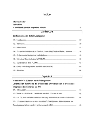 Índice

Informe director
Dedicatoria
El sentido de gratitud: un grito de victoria                                                                                        ix

                                                         CAPÍTULO I.
Contextualización de la investigación

1.1.- Introducción..............................................................................................................    37

1.2.- Motivación.................................................................................................................   38

1.3.- Justificación..............................................................................................................   44

1.4.- Pinceladas históricas de la Pontificia Universidad Católica Madre y Maestra..........                                         54

1.5.- El Campus de Santiago de los Caballeros...............................................................                        59

1.6.- Estructura Organizativa de la PUCMM.....................................................................                      60

1.7.- El profesorado de la PUCMM...................................................................................                 63

1.8.- Oferta Formativa para los docentes de la PUCMM..................................................                              65

1.9.- Resumen..................................................................................................................     66


                                                          Capítulo II.
El estado de la cuestión de la investigación:
La formación multimedia del profesorado universitario en el proceso de
Integración Curricular de las TIC
2.1. - Introducción.............................................................................................................    67

SECCIÓN A: SOCIEDAD DE LA INFORMACIÓN Y LA COMUNICACIÓN...................................                                          68

2.2.- Las TIC en la sociedad: desafíos, efectos y alternativas de una acción humana....                                             68

2.3.- ¿El paraíso perdido o la tierra prometida? Expectativas y decepciones de las

Tecnologías de la Información y la Comunicación (TIC)..................................................                             85
 