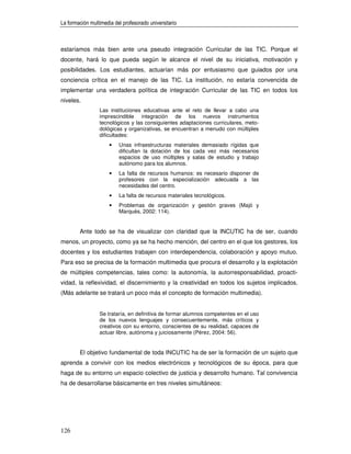 La formación multimedia del profesorado universitario



estaríamos más bien ante una pseudo integración Curricular de las TIC. Porque el
docente, hará lo que pueda según le alcance el nivel de su iniciativa, motivación y
posibilidades. Los estudiantes, actuarían más por entusiasmo que guiados por una
conciencia crítica en el manejo de las TIC. La institución, no estaría convencida de
implementar una verdadera política de integración Curricular de las TIC en todos los
niveles.
                 Las instituciones educativas ante el reto de llevar a cabo una
                 imprescindible integración de los nuevos instrumentos
                 tecnológicos y las consiguientes adaptaciones curriculares, meto-
                 dológicas y organizativas, se encuentran a menudo con múltiples
                 dificultades:
                      •   Unas infraestructuras materiales demasiado rígidas que
                          dificultan la dotación de los cada vez más necesarios
                          espacios de uso múltiples y salas de estudio y trabajo
                          autónomo para los alumnos.
                      •   La falta de recursos humanos: es necesario disponer de
                          profesores con la especialización adecuada a las
                          necesidades del centro.
                      •   La falta de recursos materiales tecnológicos.
                      •   Problemas de organización y gestión graves (Majó y
                          Marquès, 2002: 114).


        Ante todo se ha de visualizar con claridad que la INCUTIC ha de ser, cuando
menos, un proyecto, como ya se ha hecho mención, del centro en el que los gestores, los
docentes y los estudiantes trabajen con interdependencia, colaboración y apoyo mutuo.
Para eso se precisa de la formación multimedia que procura el desarrollo y la explotación
de múltiples competencias, tales como: la autonomía, la autorresponsabilidad, proacti-
vidad, la reflexividad, el discernimiento y la creatividad en todos los sujetos implicados.
(Más adelante se tratará un poco más el concepto de formación multimedia).


                 Se trataría, en definitiva de formar alumnos competentes en el uso
                 de los nuevos lenguajes y consecuentemente, más críticos y
                 creativos con su entorno, conscientes de su realidad, capaces de
                 actuar libre, autónoma y juiciosamente (Pérez, 2004: 56).


        El objetivo fundamental de toda INCUTIC ha de ser la formación de un sujeto que
aprenda a convivir con los medios electrónicos y tecnológicos de su época, para que
haga de su entorno un espacio colectivo de justicia y desarrollo humano. Tal convivencia
ha de desarrollarse básicamente en tres niveles simultáneos:




126
 
