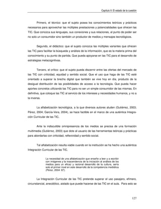 Capítulo II: El estado de la cuestión



       Primero, el técnico: que el sujeto posea los conocimientos teóricos y prácticos
necesarios para aprovechar las múltiples prestaciones y potencialidades que ofrecen las
TIC. Que conozca sus lenguajes, sus conexiones y sus relaciones, al punto de poder ser
no solo un consumidor sino también un productor de medios y mensajes tecnológicos.


       Segundo, el didáctico: que el sujeto conozca las múltiples variantes que ofrecen
las TIC para facilitar la búsqueda y análisis de la información, que es la materia prima del
conocimiento y su punto de partida. Que pueda apoyarse en las TIC para el desarrollo de
estrategias metacognitivas.


       Tercero, el crítico: que el sujeto pueda discernir entre las ofertas del mercado de
las TIC con criticidad, equidad y sentido social. Que el uso que haga de las TIC esté
orientado a superar la brecha digital que también se vive hoy en día, producto de la
desigual distribución de las posibilidades de acceso a la tecnología. Que pueda hacer
aportes concretos utilizando las TIC para no ser un simple consumidor de las mismas. En
definitiva, que coloque las TIC al servicio de los intereses y necesidades humanos, y no a
la inversa.


       La alfabetización tecnológica, a la que diversos autores aluden (Gutiérrez, 2003;
Pérez, 2004; García-Vera, 2004), se hace factible en el marco de una auténtica Integra-
ción Curricular de las TIC.


       Ante la indiscutible omnipresencia de los medios se precisa de una formación
multimedia (Gutiérrez, 2003) que dote al usuario de las herramientas teóricas y prácticas
para abordarlas con criticidad, reflexividad y sentido social.


       Tal alfabetización resulta viable cuando en la institución se ha hecho una auténtica
Integración Curricular de las TIC.


               La necesidad de una alfabetización que enseñe a leer y a escribir
               con imágenes y la trascendencia de la iniciación al análisis de los
               medios para un eficaz y racional desarrollo de la cultura, sería
               solo el primer nivel en este desarrollo de la competencia mediática
               (Pérez, 2004: 87).


       La Integración Curricular de las TIC pretende superar el uso pasajero, efímero,
circunstancial, anecdótico, aislado que puede hacerse de las TIC en el aula. Para esto se




                                                                                                  127
 